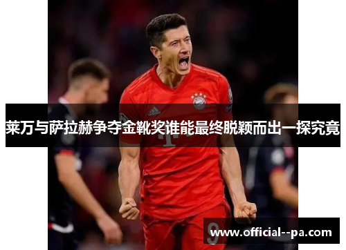 莱万与萨拉赫争夺金靴奖谁能最终脱颖而出一探究竟