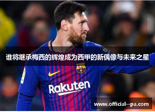 谁将继承梅西的辉煌成为西甲的新偶像与未来之星