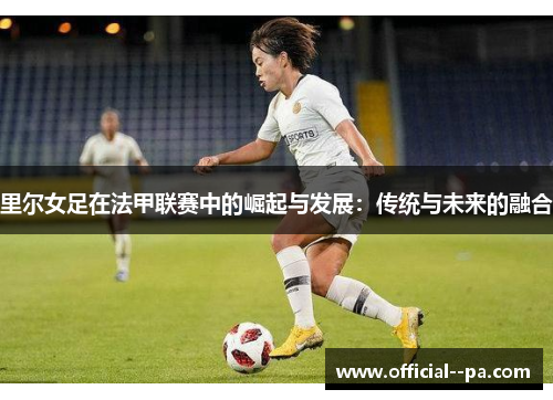 里尔女足在法甲联赛中的崛起与发展：传统与未来的融合