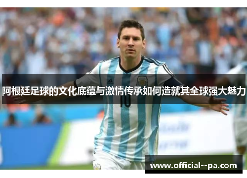 阿根廷足球的文化底蕴与激情传承如何造就其全球强大魅力