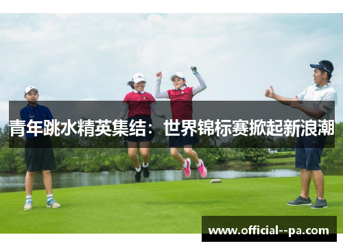 青年跳水精英集结：世界锦标赛掀起新浪潮