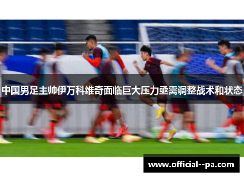 中国男足主帅伊万科维奇面临巨大压力亟需调整战术和状态