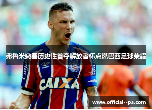 弗鲁米嫩塞历史性首夺解放者杯点燃巴西足球荣耀