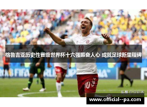 格鲁吉亚历史性晋级世界杯十六强振奋人心 成就足球新里程碑