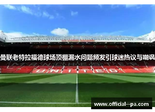 曼联老特拉福德球场顶棚漏水问题频发引球迷热议与嘲讽