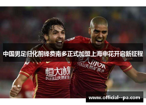 中国男足归化前锋费南多正式加盟上海申花开启新征程 中国男足归化前锋费南多正式加盟上海申花开启新征程
