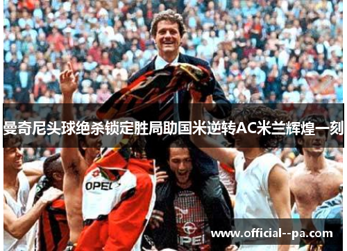 曼奇尼头球绝杀锁定胜局助国米逆转AC米兰辉煌一刻