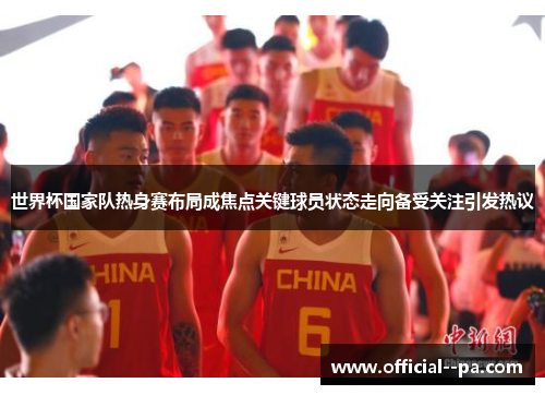 世界杯国家队热身赛布局成焦点关键球员状态走向备受关注引发热议