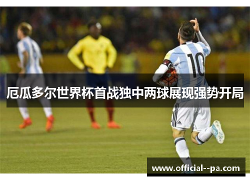 厄瓜多尔世界杯首战独中两球展现强势开局 厄瓜多尔世界杯首战独中两球展现强势开局